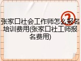 张家口社会工作师怎么报名培训费用(张家口社工师报名费用)