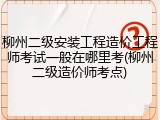 柳州二级安装工程造价工程师考试一般在哪里考(柳州二级造价师考点)