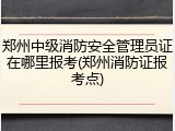 郑州中级消防安全管理员证在哪里报考(郑州消防证报考点)
