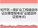 和平区一级矿业工程建造师证在哪里报考(矿业建造师证报考点)