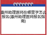 惠州助理医师在哪里学怎么报名(惠州助理医师报名指南)