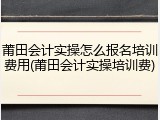 莆田会计实操怎么报名培训费用(莆田会计实操培训费)