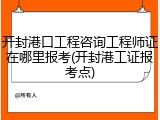 开封港口工程咨询工程师证在哪里报考(开封港工证报考点)