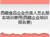 西藏食品企业负责人怎么报名培训费用(西藏企业培训报名费)