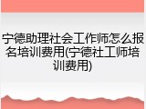 宁德助理社会工作师怎么报名培训费用(宁德社工师培训费用)