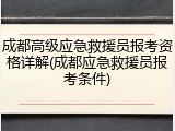 成都高级应急救援员报考资格详解(成都应急救援员报考条件)
