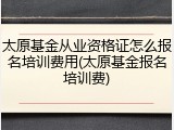 太原基金从业资格证怎么报名培训费用(太原基金报名培训费)