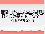 盘锦中级化工安全工程师证报考具体要求(化工安全工程师报考条件)