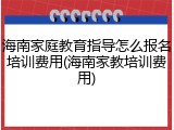 海南家庭教育指导怎么报名培训费用(海南家教培训费用)