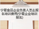 宁夏食品企业负责人怎么报名培训费用(宁夏企业培训报名)