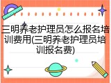 三明养老护理员怎么报名培训费用(三明养老护理员培训报名费)