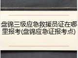盘锦三级应急救援员证在哪里报考(盘锦应急证报考点)