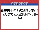 西安执业药师培训机构哪个最好(西安执业药师培训推荐)