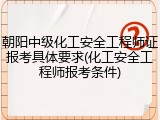 朝阳中级化工安全工程师证报考具体要求(化工安全工程师报考条件)