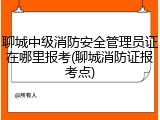 聊城中级消防安全管理员证在哪里报考(聊城消防证报考点)