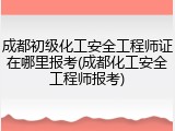 成都初级化工安全工程师证在哪里报考(成都化工安全工程师报考)
