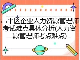 昌平区企业人力资源管理师考试难点具体分析(人力资源管理师考点难点)