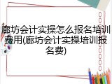 廊坊会计实操怎么报名培训费用(廊坊会计实操培训报名费)