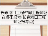 长春港口工程咨询工程师证在哪里报考(长春港口工程师证报考点)