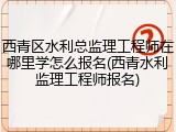西青区水利总监理工程师在哪里学怎么报名(西青水利监理工程师报名)