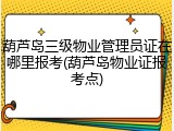 葫芦岛三级物业管理员证在哪里报考(葫芦岛物业证报考点)