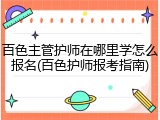 百色主管护师在哪里学怎么报名(百色护师报考指南)