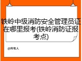 铁岭中级消防安全管理员证在哪里报考(铁岭消防证报考点)