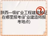 陕西一级矿业工程建造师证在哪里报考(矿业建造师报考地点)