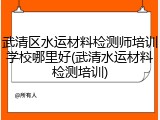 武清区水运材料检测师培训学校哪里好(武清水运材料检测培训)