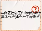 丰台区社会工作师考试难点具体分析(丰台社工考难点)