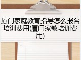 厦门家庭教育指导怎么报名培训费用(厦门家教培训费用)