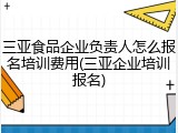 三亚食品企业负责人怎么报名培训费用(三亚企业培训报名)
