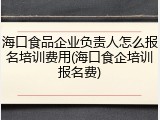 海口食品企业负责人怎么报名培训费用(海口食企培训报名费)
