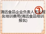清远食品企业负责人怎么报名培训费用(清远食品培训报名)