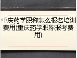重庆药学职称怎么报名培训费用(重庆药学职称报考费用)