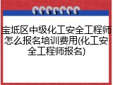 宝坻区中级化工安全工程师怎么报名培训费用(化工安全工程师报名)