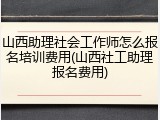 山西助理社会工作师怎么报名培训费用(山西社工助理报名费用)