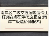 南岸区二级交通运输造价工程师在哪里学怎么报名(南岸二级造价师报名)