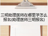 三明助理医师在哪里学怎么报名(助理医师三明报名)