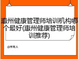 惠州健康管理师培训机构哪个最好(惠州健康管理师培训推荐)