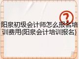 阳泉初级会计师怎么报名培训费用(阳泉会计培训报名)