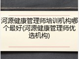 河源健康管理师培训机构哪个最好(河源健康管理师优选机构)
