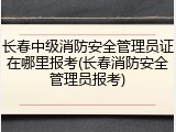 长春中级消防安全管理员证在哪里报考(长春消防安全管理员报考)
