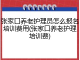 张家口养老护理员怎么报名培训费用(张家口养老护理培训费)