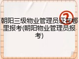 朝阳三级物业管理员证在哪里报考(朝阳物业管理员报考)