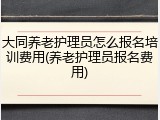大同养老护理员怎么报名培训费用(养老护理员报名费用)