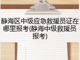 静海区中级应急救援员证在哪里报考(静海中级救援员报考)
