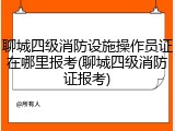 聊城四级消防设施操作员证在哪里报考(聊城四级消防证报考)