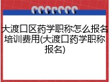 大渡口区药学职称怎么报名培训费用(大渡口药学职称报名)