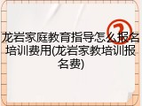 龙岩家庭教育指导怎么报名培训费用(龙岩家教培训报名费)